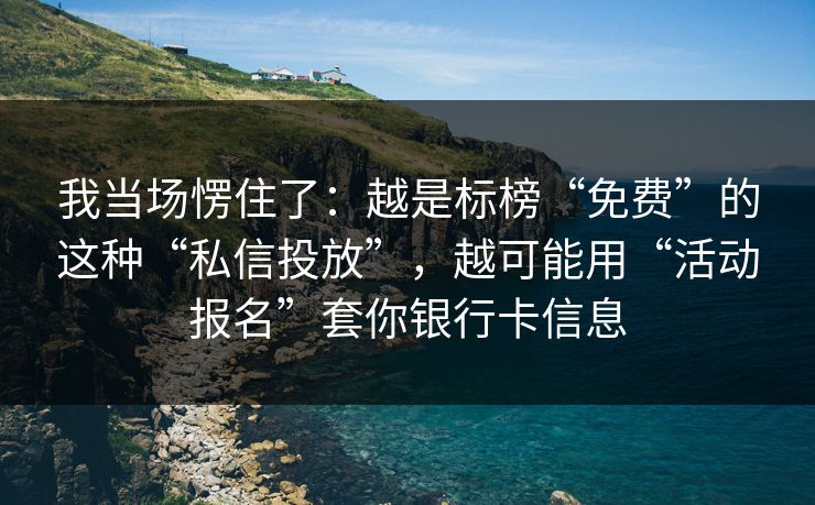 我当场愣住了:越是标榜“免费”的这种“私信投放”,越可能用“活动报名”套你银行卡信息 我当场愣住了:越是标榜“免费”的这种“私信投放”,越可能用“活动报名”套你银行卡信息