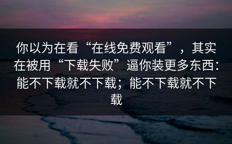 你以为在看“在线免费观看”,其实在被用“下载失败”逼你装更多东西:能不下载就不下载;能不下载就不下载 你以为在看“在线免费观看”,其实在被用“下载失败”逼你装更多东西:能不下载就不下载;能不下载就不下载