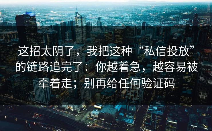 这招太阴了,我把这种“私信投放”的链路追完了:你越着急,越容易被牵着走;别再给任何验证码 这招太阴了,我把这种“私信投放”的链路追完了:你越着急,越容易被牵着走;别再给任何验证码