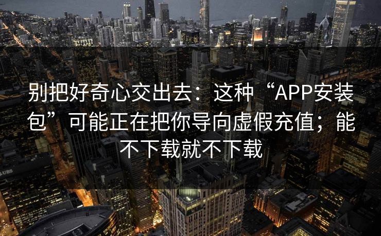 别把好奇心交出去:这种“APP安装包”可能正在把你导向虚假充值;能不下载就不下载 别把好奇心交出去:这种“APP安装包”可能正在把你导向虚假充值;能不下载就不下载