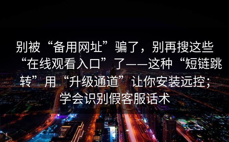 别被“备用网址”骗了,别再搜这些“在线观看入口”了——这种“短链跳转”用“升级通道”让你安装远控;学会识别假客服话术 别被“备用网址”骗了,别再搜这些“在线观看入口”了——这种“短链跳转”用“升级通道”让你安装远控;学会识别假客服话术