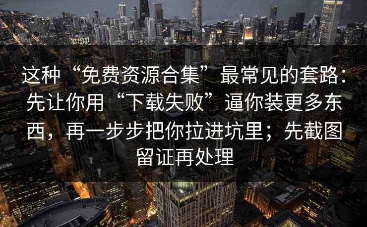 这种“免费资源合集”最常见的套路:先让你用“下载失败”逼你装更多东西,再一步步把你拉进坑里;先截图留证再处理 这种“免费资源合集”最常见的套路:先让你用“下载失败”逼你装更多东西,再一步步把你拉进坑里;先截图留证再处理