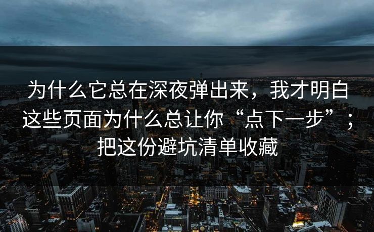 为什么它总在深夜弹出来,我才明白这些页面为什么总让你“点下一步”;把这份避坑清单收藏 为什么它总在深夜弹出来,我才明白这些页面为什么总让你“点下一步”;把这份避坑清单收藏