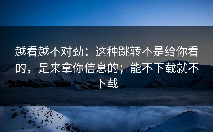 越看越不对劲:这种跳转不是给你看的,是来拿你信息的;能不下载就不下载 越看越不对劲:这种跳转不是给你看的,是来拿你信息的;能不下载就不下载
