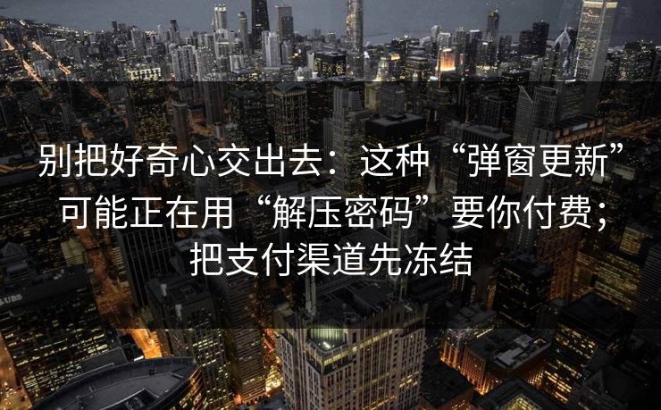 别把好奇心交出去:这种“弹窗更新”可能正在用“解压密码”要你付费;把支付渠道先冻结 别把好奇心交出去:这种“弹窗更新”可能正在用“解压密码”要你付费;把支付渠道先冻结