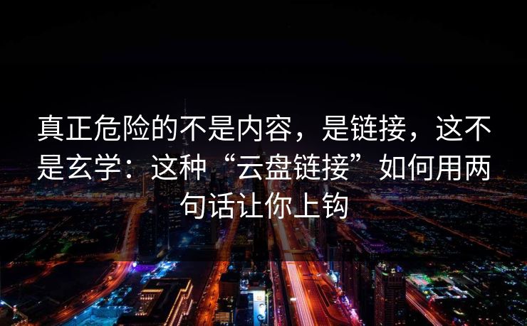 真正危险的不是内容,是链接,这不是玄学:这种“云盘链接”如何用两句话让你上钩 真正危险的不是内容,是链接,这不是玄学:这种“云盘链接”如何用两句话让你上钩