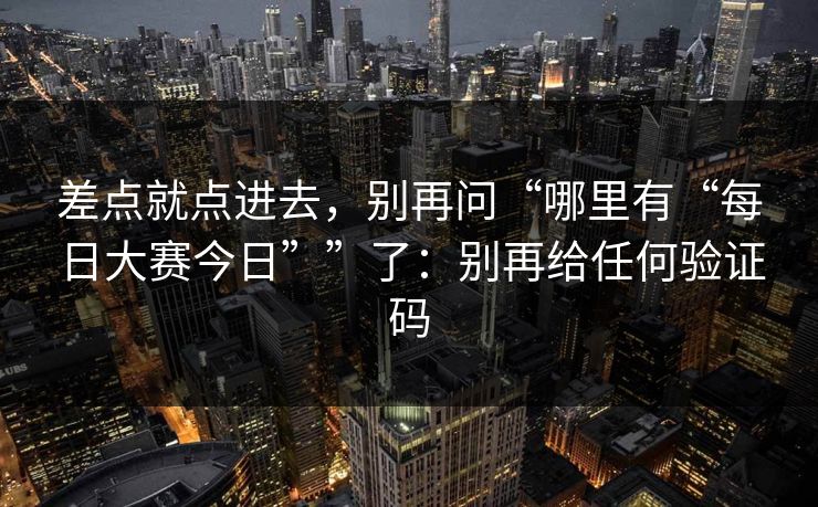 差点就点进去,别再问“哪里有“每日大赛今日””了:别再给任何验证码 差点就点进去,别再问“哪里有“每日大赛今日””了:别再给任何验证码
