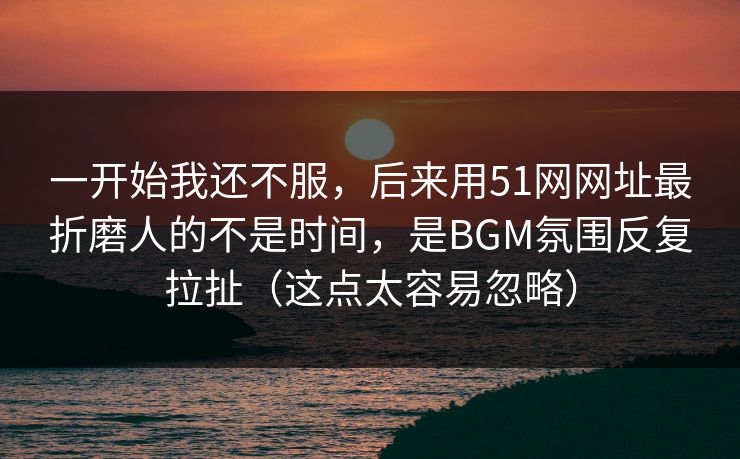 一开始我还不服,后来用51网网址最折磨人的不是时间,是BGM氛围反复拉扯(这点太容易忽略) 一开始我还不服,后来用51网网址最折磨人的不是时间,是BGM氛围反复拉扯(这点太容易忽略)