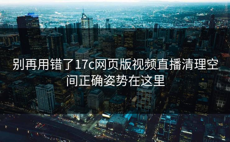 别再用错了17c网页版视频直播清理空间正确姿势在这里 别再用错了17c网页版视频直播清理空间正确姿势在这里